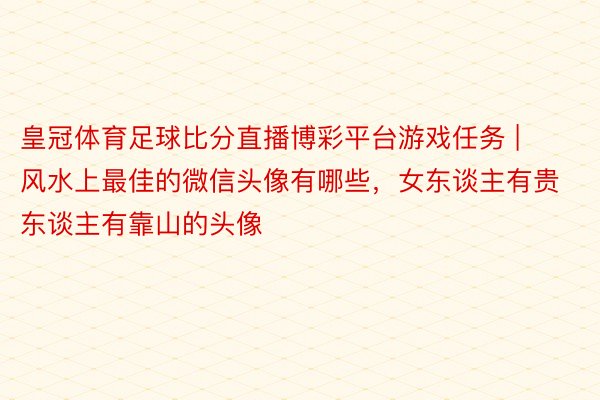 皇冠体育足球比分直播博彩平台游戏任务 | 风水上最佳的微信头像有哪些，女东谈主有贵东谈主有靠山的头像