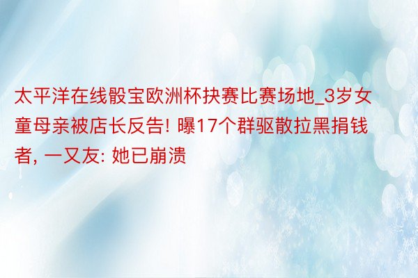 太平洋在线骰宝欧洲杯抉赛比赛场地_3岁女童母亲被店长反告! 曝17个群驱散拉黑捐钱者, 一又友: 她已崩溃