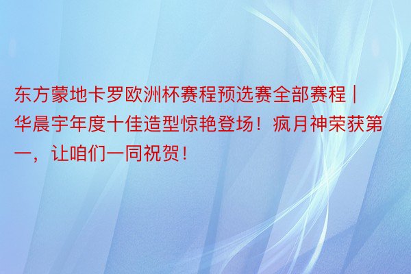 东方蒙地卡罗欧洲杯赛程预选赛全部赛程 | 华晨宇年度十佳造型惊艳登场！疯月神荣获第一，让咱们一同祝贺！