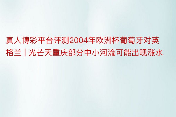 真人博彩平台评测2004年欧洲杯葡萄牙对英格兰 | 光芒天重庆部分中小河流可能出现涨水