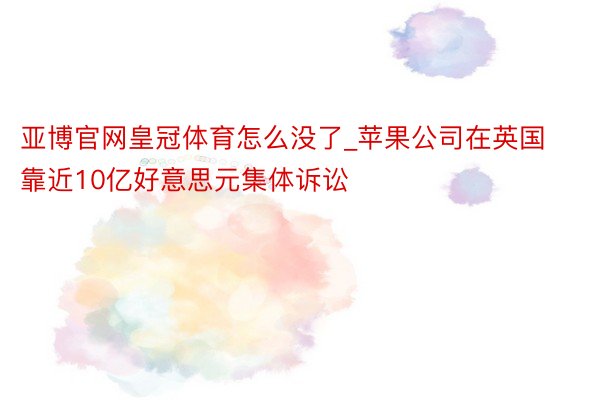 亚博官网皇冠体育怎么没了_苹果公司在英国靠近10亿好意思元集体诉讼