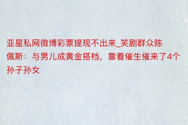 亚星私网微博彩票提现不出来_笑剧群众陈佩斯：与男儿成黄金搭档，靠着催生催来了4个孙子孙女