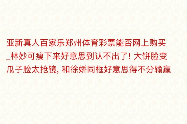 亚新真人百家乐郑州体育彩票能否网上购买_林妙可瘦下来好意思到认不出了! 大饼脸变瓜子脸太抢镜, 和徐娇同框好意思得不分输赢