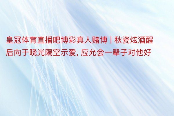 皇冠体育直播吧博彩真人赌博 | 秋瓷炫酒醒后向于晓光隔空示爱, 应允会一辈子对他好