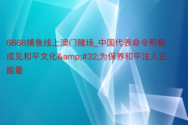 6868捕鱼线上澳门赌场_中国代表命令积极成见和平文化&#32;为保养和平注入正能量