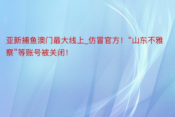 亚新捕鱼澳门最大线上_仿冒官方！“山东不雅察”等账号被关闭！