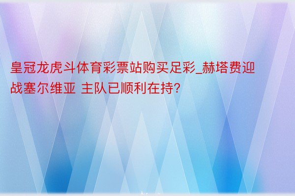 皇冠龙虎斗体育彩票站购买足彩_赫塔费迎战塞尔维亚 主队已顺利在持?