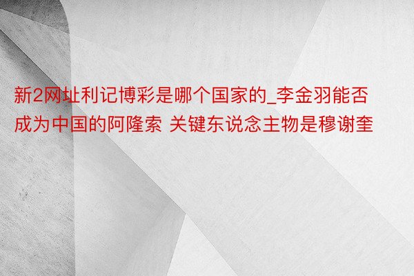 新2网址利记博彩是哪个国家的_李金羽能否成为中国的阿隆索 关键东说念主物是穆谢奎