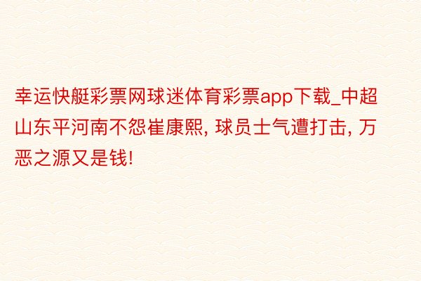 幸运快艇彩票网球迷体育彩票app下载_中超山东平河南不怨崔康熙, 球员士气遭打击, 万恶之源又是钱!