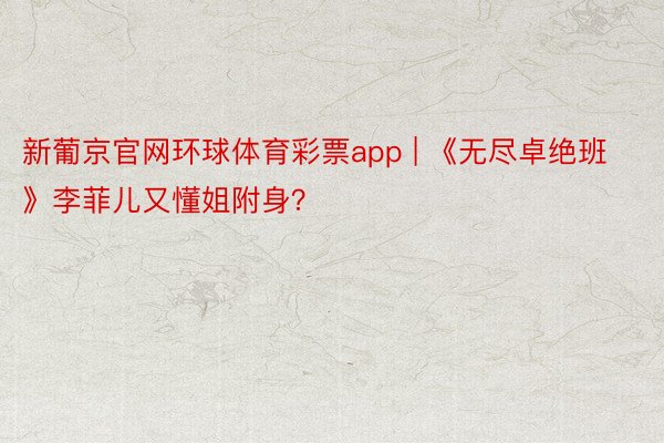 新葡京官网环球体育彩票app | 《无尽卓绝班》李菲儿又懂姐附身？