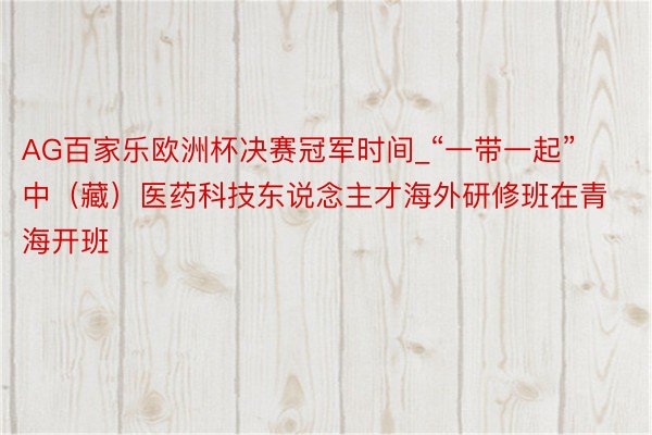 AG百家乐欧洲杯决赛冠军时间_“一带一起”中（藏）医药科技东说念主才海外研修班在青海开班