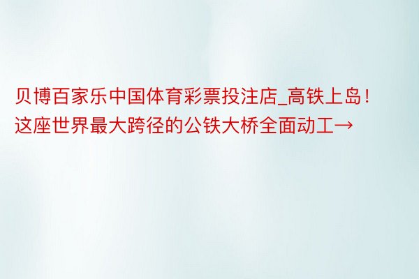 贝博百家乐中国体育彩票投注店_高铁上岛！这座世界最大跨径的公铁大桥全面动工→