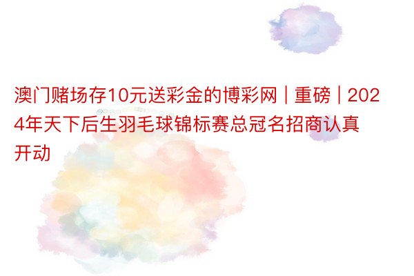 澳门赌场存10元送彩金的博彩网 | 重磅 | 2024年天下后生羽毛球锦标赛总冠名招商认真开动