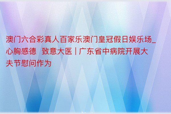 澳门六合彩真人百家乐澳门皇冠假日娱乐场_心胸感德  致意大医 | 广东省中病院开展大夫节慰问作为