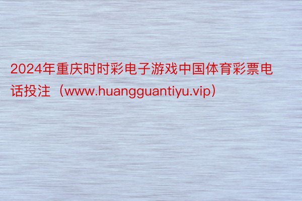 2024年重庆时时彩电子游戏中国体育彩票电话投注（www.huangguantiyu.vip）