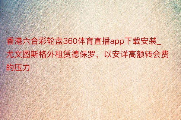 香港六合彩轮盘360体育直播app下载安装_尤文图斯格外租赁德保罗，以安详高额转会费的压力