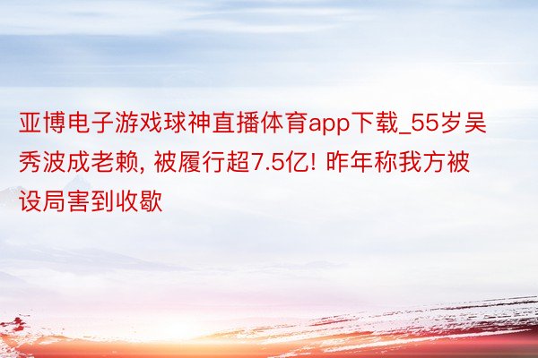 亚博电子游戏球神直播体育app下载_55岁吴秀波成老赖, 被履行超7.5亿! 昨年称我方被设局害到收歇