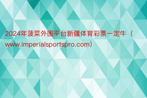 2024年菠菜外围平台新疆体育彩票一定牛（www.imperialsportspro.com）