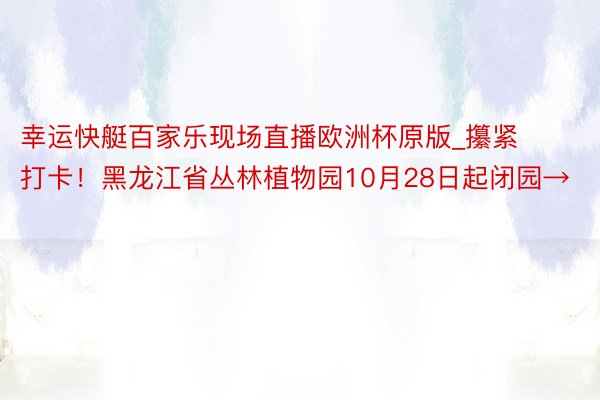 幸运快艇百家乐现场直播欧洲杯原版_攥紧打卡！黑龙江省丛林植物园10月28日起闭园→