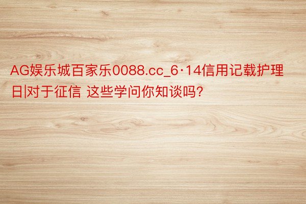 AG娱乐城百家乐0088.cc_6·14信用记载护理日|对于征信 这些学问你知谈吗？