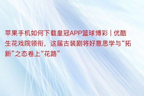 苹果手机如何下载皇冠APP篮球博彩 | 优酷生花戏院领衔，这届古装剧将好意思学与“拓新”之态卷上“花路”