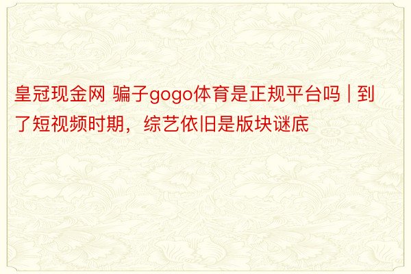 皇冠现金网 骗子gogo体育是正规平台吗 | 到了短视频时期，综艺依旧是版块谜底