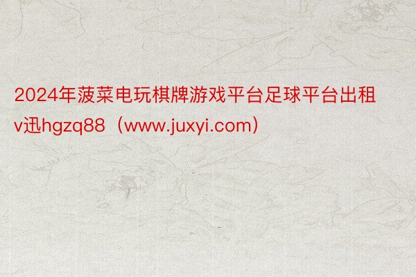 2024年菠菜电玩棋牌游戏平台足球平台出租v迅hgzq88（www.juxyi.com）