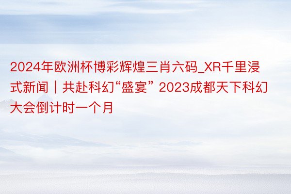 2024年欧洲杯博彩辉煌三肖六码_XR千里浸式新闻｜共赴科幻“盛宴” 2023成都天下科幻大会倒计时一个月