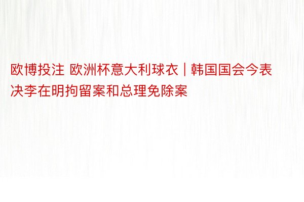 欧博投注 欧洲杯意大利球衣 | 韩国国会今表决李在明拘留案和总理免除案