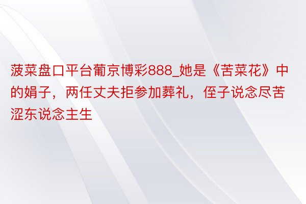 菠菜盘口平台葡京博彩888_她是《苦菜花》中的娟子，两任丈夫拒参加葬礼，侄子说念尽苦涩东说念主生