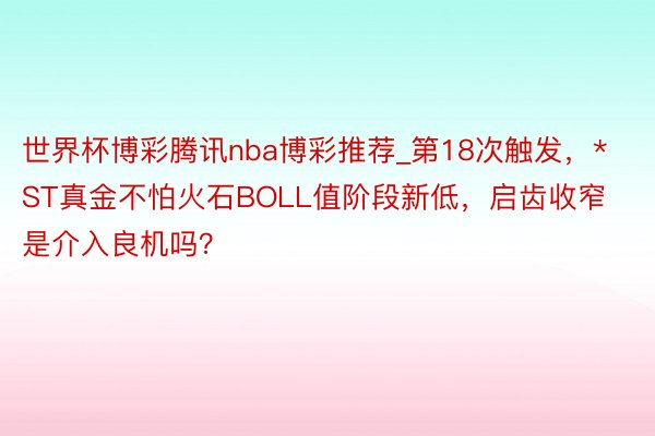 世界杯博彩腾讯nba博彩推荐_第18次触发，*ST真金不怕火石BOLL值阶段新低，启齿收窄是介入良机吗？