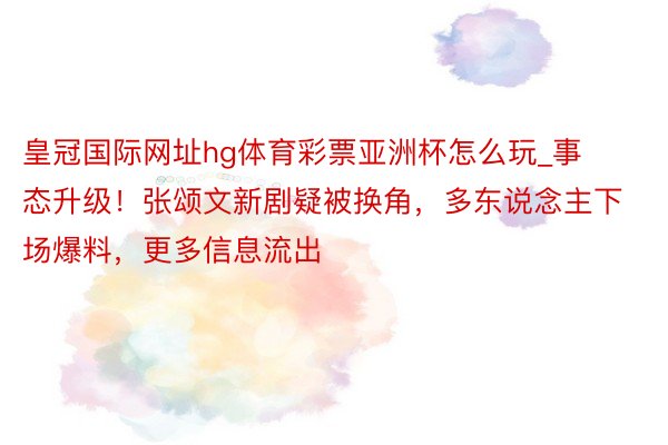 皇冠国际网址hg体育彩票亚洲杯怎么玩_事态升级！张颂文新剧疑被换角，多东说念主下场爆料，更多信息流出