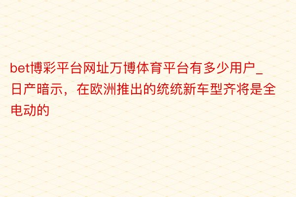 bet博彩平台网址万博体育平台有多少用户_日产暗示，在欧洲推出的统统新车型齐将是全电动的