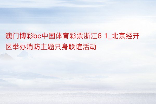 澳门博彩bc中国体育彩票浙江6 1_北京经开区举办消防主题只身联谊活动