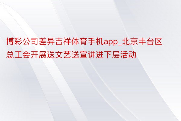 博彩公司差异吉祥体育手机app_北京丰台区总工会开展送文艺送宣讲进下层活动