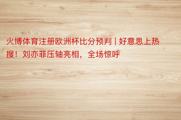 火博体育注册欧洲杯比分预判 | 好意思上热搜!刘亦菲压轴亮相,全场惊呼