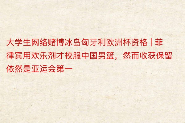 大学生网络赌博冰岛匈牙利欧洲杯资格 | 菲律宾用欢乐剂才校服中国男篮,然而收获保留依然是亚运会第一